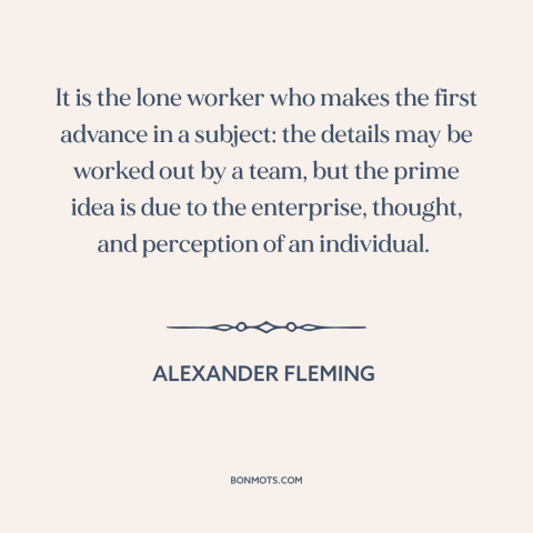 A quote by Alexander Fleming  about the individual: “It is the lone worker who makes the first advance in a subject: the…”