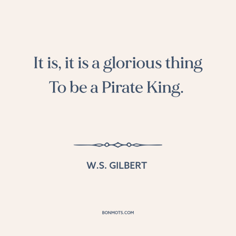 A quote by W.S. Gilbert about pirates: “It is, it is a glorious thing To be a Pirate King.”