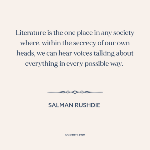 A quote by Salman Rushdie about literature: “Literature is the one place in any society where, within the secrecy of our…”