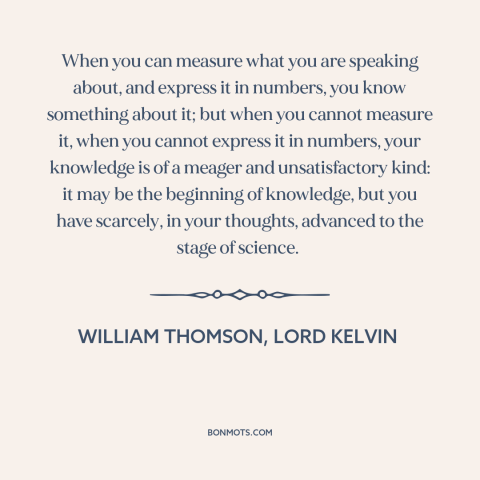 A quote by William Thomson, Lord Kelvin about epistemology: “When you can measure what you are speaking about, and express…”