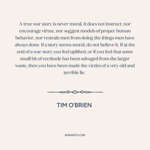 A quote by Tim O'Brien about war stories: “A true war story is never moral. It does not instruct, nor encourage virtue…”