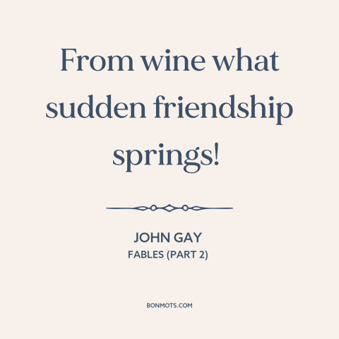 A quote by John Gay about effects of alcohol: “From wine what sudden friendship springs!”