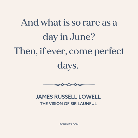 A quote by James Russell Lowell about june: “And what is so rare as a day in June? Then, if ever, come perfect days.”