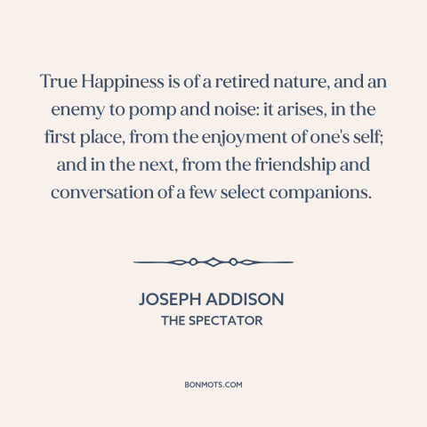 A quote by Joseph Addison about happiness: “True Happiness is of a retired nature, and an enemy to pomp and noise:…”