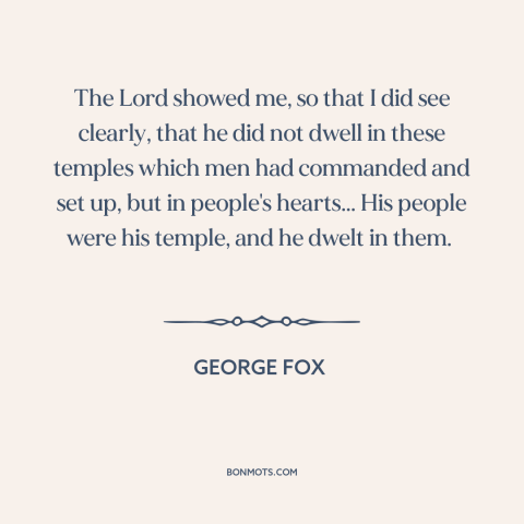 A quote by George Fox  about god and man: “The Lord showed me, so that I did see clearly, that he did not dwell in…”