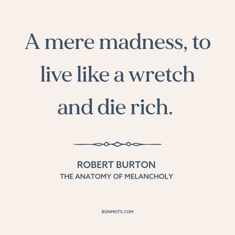 A quote by Robert Burton about the accumulation of wealth: “A mere madness, to live like a wretch and die rich.”