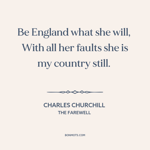 A quote by Charles Churchill about england: “Be England what she will, With all her faults she is my country…”