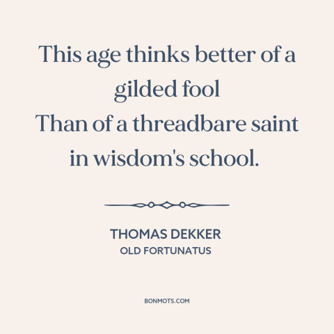 A quote by Thomas Dekker about what the world values: “This age thinks better of a gilded fool Than of a threadbare saint…”