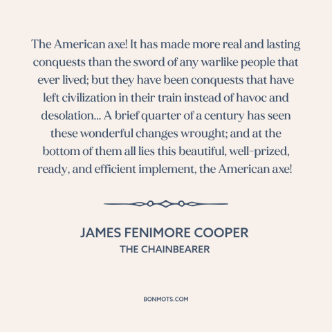 A quote by James Fenimore Cooper about American expansion: “The American axe! It has made more real and lasting conquests…”