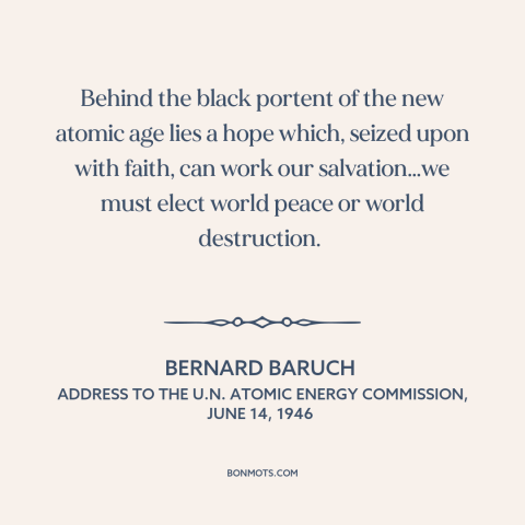 A quote by Bernard Baruch about atomic age: “Behind the black portent of the new atomic age lies a hope which, seized…”