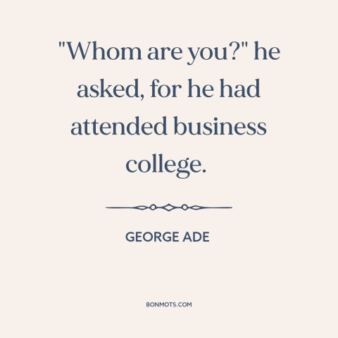 A quote by George Ade about pretentiousness: “"Whom are you?" he asked, for he had attended business college.”