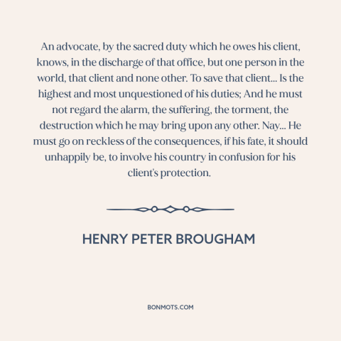 A quote by Henry Peter Brougham about lawyers: “An advocate, by the sacred duty which he owes his client, knows, in the…”