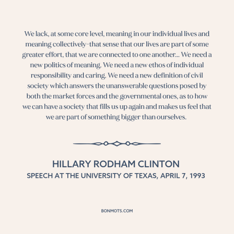 A quote by Hillary Rodham Clinton about American politics: “We lack, at some core level, meaning in our individual…”