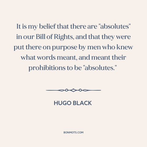 A quote by Hugo Black about bill of rights: “It is my belief that there are "absolutes" in our Bill of Rights, and…”