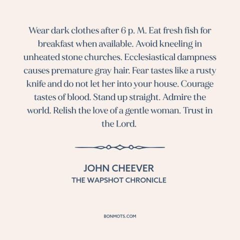 A quote by John Cheever about how to live: “Wear dark clothes after 6 p. M. Eat fresh fish for breakfast when available.”