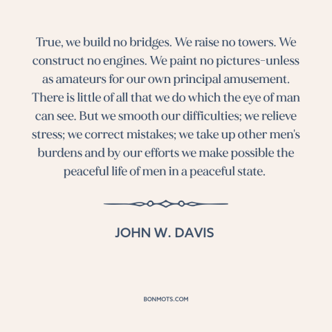 A quote by John W. Davis about lawyers: “True, we build no bridges. We raise no towers. We construct no engines. We…”