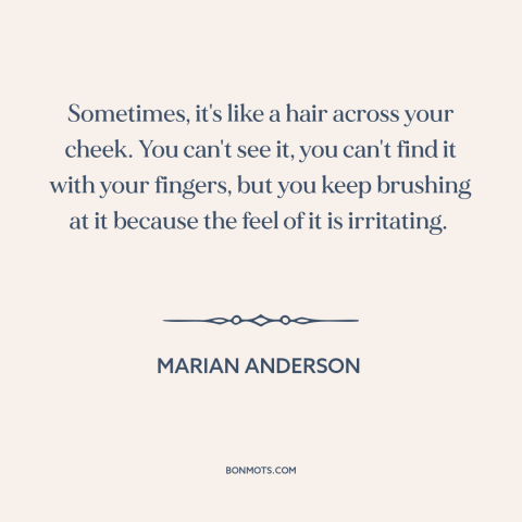 A quote by Marian Anderson about racism: “Sometimes, it's like a hair across your cheek. You can't see it, you can't…”