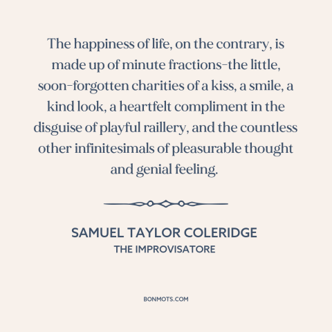 A quote by Samuel Taylor Coleridge about happiness: “The happiness of life, on the contrary, is made up of minute…”