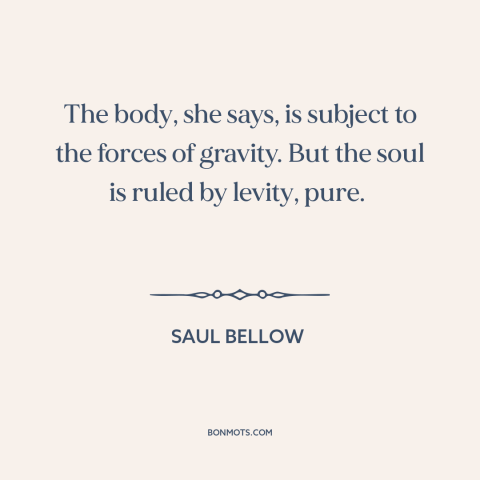 A quote by Saul Bellow about body and soul: “The body, she says, is subject to the forces of gravity. But the soul…”