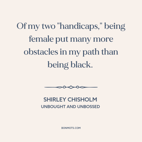 A quote by Shirley Chisholm about intersectionality: “Of my two "handicaps," being female put many more obstacles in my…”