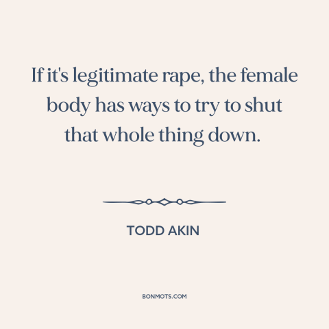 A quote by Todd Akin about rape: “If it's legitimate rape, the female body has ways to try to shut that whole thing down.”