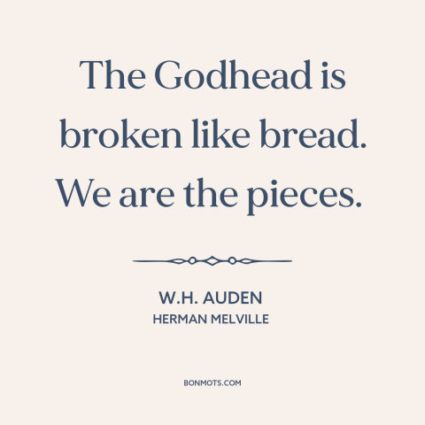 A quote by W.H. Auden about god and man: “The Godhead is broken like bread. We are the pieces.”