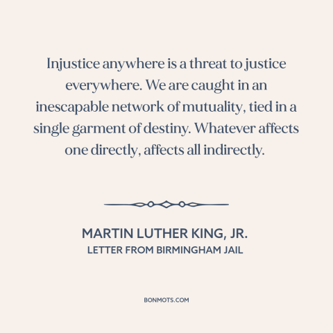 A quote by Martin Luther King, Jr. about interconnectedness of all people: “Injustice anywhere is a threat to justice…”