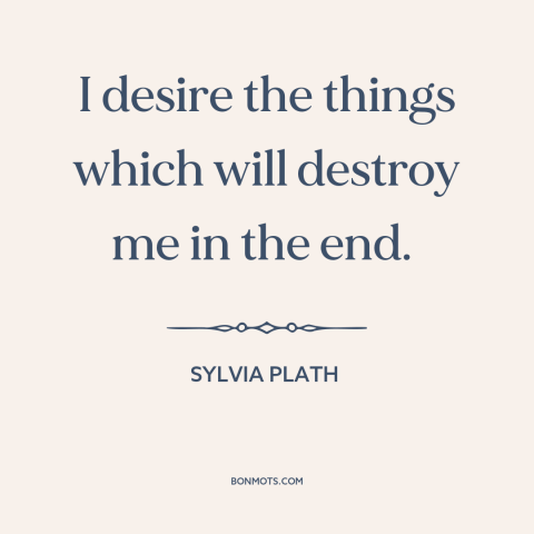 A quote by Sylvia Plath about self-destruction: “I desire the things which will destroy me in the end.”