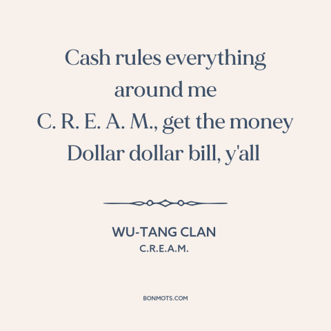 A quote by Wu-Tang Clan about the accumulation of wealth: “Cash rules everything around me C. R. E. A. M., get the money…”