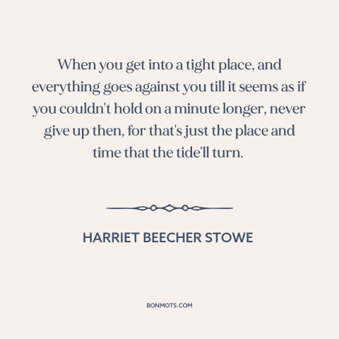 A quote by Harriet Beecher Stowe about never giving up: “When you get into a tight place, and everything goes against you…”