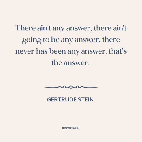 A quote by Gertrude Stein about meaning of life: “There ain't any answer, there ain't going to be any answer, there never…”