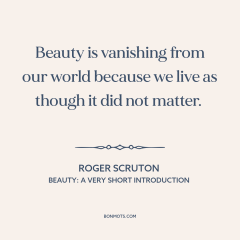 A quote by Roger Scruton about beauty: “Beauty is vanishing from our world because we live as though it did not…”