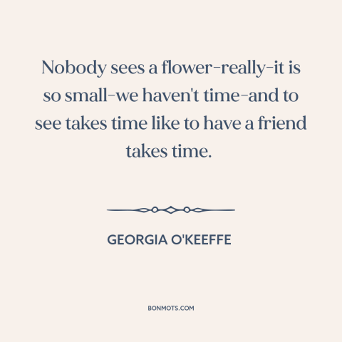 A quote by Georgia O'Keeffe about slowing down: “Nobody sees a flower-really-it is so small-we haven't time-and to see…”