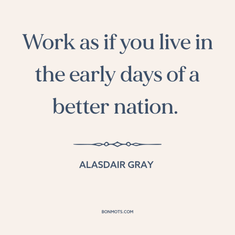 A quote by Alasdair Gray about how to live: “Work as if you live in the early days of a better nation.”