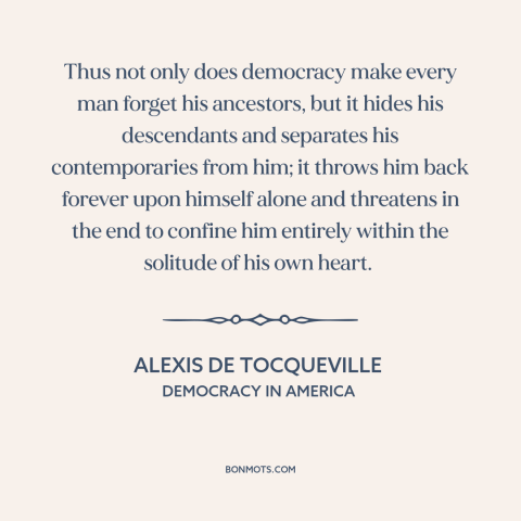 A quote by Alexis de Tocqueville about downsides of democracy: “Thus not only does democracy make every man forget his…”