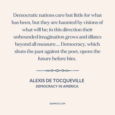 A quote by Alexis de Tocqueville about democracy: “Democratic nations care but little for what has been, but they are…”