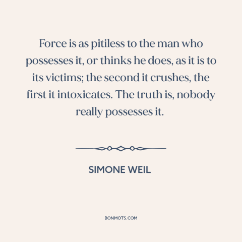 A quote by Simone Weil about nature of power: “Force is as pitiless to the man who possesses it, or thinks he does…”