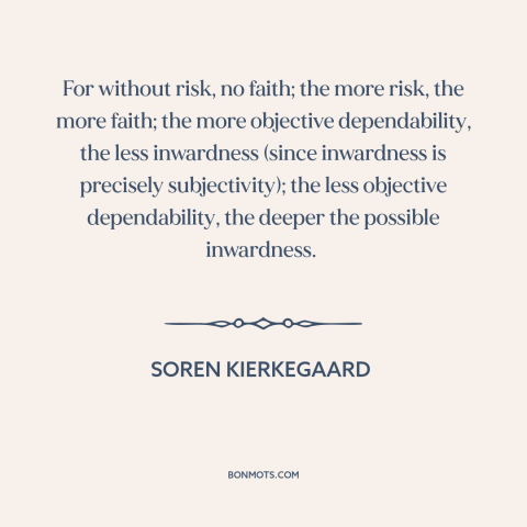 A quote by Soren Kierkegaard about faith: “For without risk, no faith; the more risk, the more faith; the more objective…”