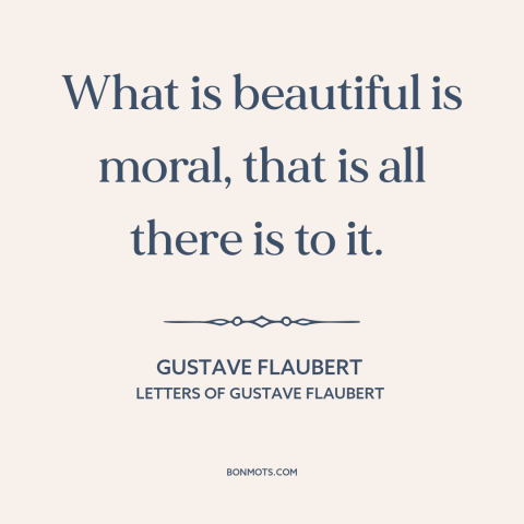 A quote by Gustave Flaubert about moral theory: “What is beautiful is moral, that is all there is to it.”