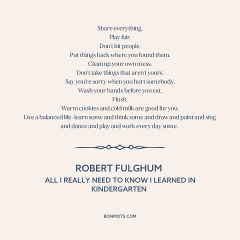 A quote by Robert Fulghum about how to live: “Share everything. Play fair. Don't hit people. Put things back where…”