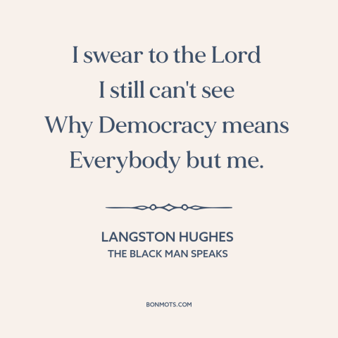 A quote by Langston Hughes about jim crow: “I swear to the Lord I still can't see Why Democracy means Everybody but me.”