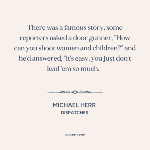 A quote by Michael Herr about vietnam war: “There was a famous story, some reporters asked a door gunner, "How can you…”