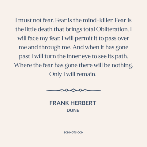 A quote by Frank Herbert about facing one's fears: “I must not fear. Fear is the mind-killer. Fear is the little death that…”