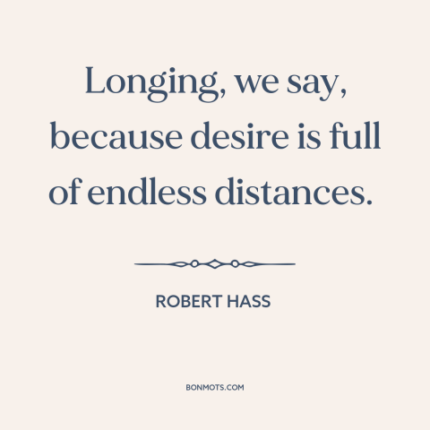 A quote by Robert Hass about desire: “Longing, we say, because desire is full of endless distances.”