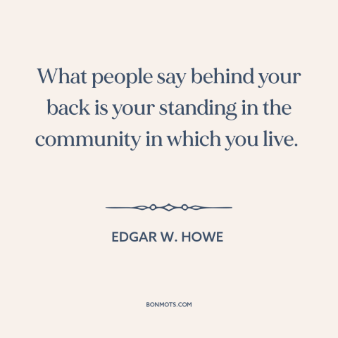 A quote by Edgar W. Howe about gossip: “What people say behind your back is your standing in the community in which…”