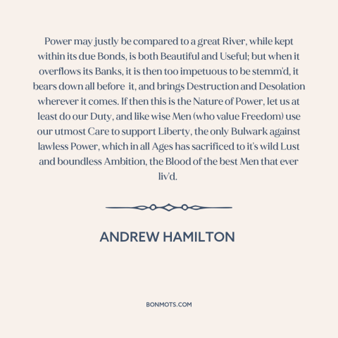 A quote by Andrew Hamilton about nature of power: “Power may justly be compared to a great River, while kept within its due…”