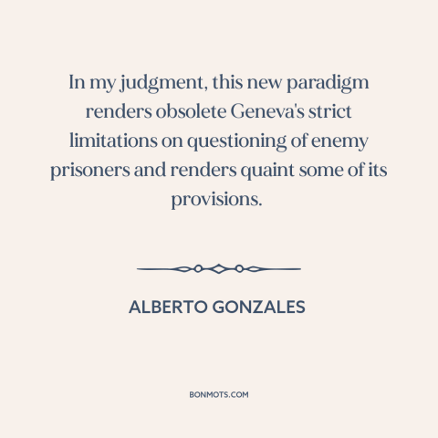 A quote by Alberto Gonzales about war on terrorism: “In my judgment, this new paradigm renders obsolete Geneva's…”