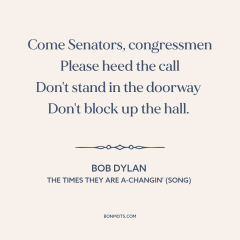 A quote by Bob Dylan about resistance to change: “Come Senators, congressmen Please heed the call Don't stand in the…”