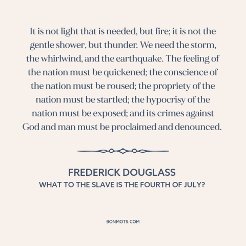 A quote by Frederick Douglass about American slavery: “It is not light that is needed, but fire; it is not the gentle…”