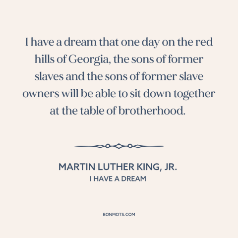 A quote by Martin Luther King, Jr. about racial equality: “I have a dream that one day on the red hills of Georgia, the…”